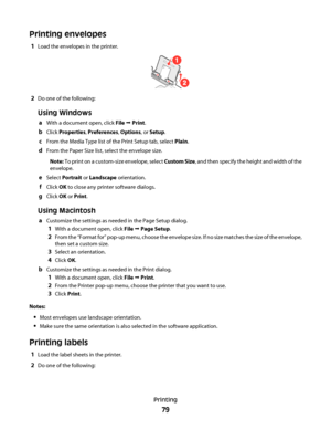 Page 79Printing envelopes
1Load the envelopes in the printer.
1
2
2Do one of the following:
Using Windows
aWith a document open, click File Œ Print.
bClick Properties, Preferences, Options, or Setup.
cFrom the Media Type list of the Print Setup tab, select Plain.
dFrom the Paper Size list, select the envelope size.
Note: To print on a custom-size envelope, select Custom Size, and then specify the height and width of the
envelope.
eSelect Portrait or Landscape orientation.
fClick OK to close any printer software...