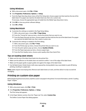 Page 80Using Windows
aWith a document open, click File Œ Print.
bClick Properties, Preferences, Options, or Setup.
cFrom the Paper Size drop-down menu of the Print Setup tab, choose a paper size that matches the size of the
label sheet. If no paper size matches the label sheet size, then set a custom size.
If necessary, choose the appropriate type of media from the Media Type drop-down menu.
dClick OK to close any printer software dialogs.
eClick OK or Print.
Using Macintosh
aCustomize the settings as needed in...