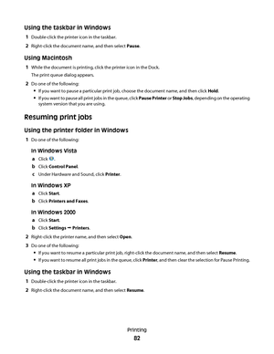 Page 82Using the taskbar in Windows
1Double-click the printer icon in the taskbar.
2Right-click the document name, and then select Pause.
Using Macintosh
1While the document is printing, click the printer icon in the Dock.
The print queue dialog appears.
2Do one of the following:
If you want to pause a particular print job, choose the document name, and then click Hold.
If you want to pause all print jobs in the queue, click Pause Printer or Stop Jobs, depending on the operating
system version that you are...