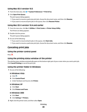 Page 83Using Mac OS X version 10.5
1From the menu bar, click  Œ System Preferences Œ Print & Fax.
2Click Open Print Queue.
The print queue dialog appears.
If you want to resume a particular print job, choose the document name, and then click Resume.
If you want to resume all print jobs in the queue, then click Resume Printer.
Using Mac OS X version 10.4 and earlier
1From the menu bar, click Go Œ Utilities Œ Print Center or Printer Setup Utility.
The Printer List dialog appears.
2Double-click the printer.
The...