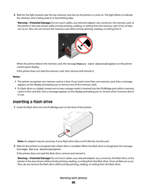 Page 862Wait for the light located near the top memory card slot on the printer to come on. The light blinks to indicate
the memory card is being read or is transmitting data.
Warning—Potential Damage: Do not touch cables, any network adapter, any connector, the memory card, or
the printer in the area shown while actively printing, reading, or writing from the memory card. A loss of data
can occur. Also, do not remove the memory card while actively printing, reading, or writing from it.
When the printer detects...