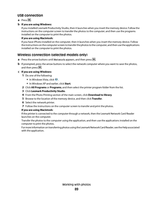 Page 89USB connection
aPress .
bIf you are using Windows:
If you installed Lexmark Productivity Studio, then it launches when you insert the memory device. Follow the
instructions on the computer screen to transfer the photos to the computer, and then use the programs
installed on the computer to print the photos.
If you are using Macintosh:
If you have iPhoto installed on the computer, then it launches when you insert the memory device. Follow
the instructions on the computer screen to transfer the photos to...