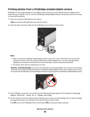 Page 90Printing photos from a PictBridge-enabled digital camera
PictBridge is a technology available in most digital cameras that lets you print directly from your digital camera
without using a computer. You can connect a PictBridge-enabled digital camera to the printer, and use the camera
to control printing photos.
1Insert one end of the USB cable into the camera.
Note: Use only the USB cable that came with the camera.
2Insert the other end of the cable into the PictBridge port on the front of the printer....