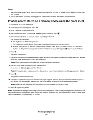 Page 91Notes:
If you insert the camera while the printer is performing another job, wait for the job to finish before printing from
the camera.
To use the camera to control printing photos, see the instructions in the camera documentation.
Printing photos stored on a memory device using the proof sheet
1Load letter- or A4-size plain paper.
2From the printer control panel, press .
3Insert a memory card or flash drive.
4Press the arrow buttons until Proof Sheet appears, and then press .
5Press the arrow buttons...