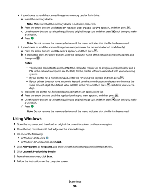 Page 94If you choose to send the scanned image to a memory card or flash drive:
aInsert the memory device.
Note: Make sure that the memory device is not write-protected.
bPress the arrow buttons until Memory Card or USB Flash Drive appears, and then press .
cUse the arrow buttons to select the quality and original image size, and then press  each time you make
a selection.
dPress .
Note: Do not remove the memory device until the menu indicates that the file has been saved.
If you choose to send the scanned...