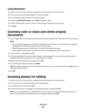 Page 95Using Macintosh
1Open the top cover, and then load an original document facedown on the scanner glass.
2Close the top cover to avoid dark edges on the scanned image.
3From the Finder desktop, double-click the printer folder.
4Double-click XXXX Series Center, where XXXX is the printer series.
5From the “What is being scanned?” menu, choose the type of document to be scanned.
6Click Scan.
Scanning color or black-and-white original
documents
1Load an original document faceup into the Automatic Document...