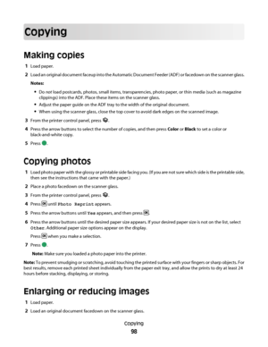 Page 98Copying
Making copies
1Load paper.
2Load an original document faceup into the Automatic Document Feeder (ADF) or facedown on the scanner glass.
Notes:
Do not load postcards, photos, small items, transparencies, photo paper, or thin media (such as magazine
clippings) into the ADF. Place these items on the scanner glass.
Adjust the paper guide on the ADF tray to the width of the original document.
When using the scanner glass, close the top cover to avoid dark edges on the scanned image.
3From the printer...