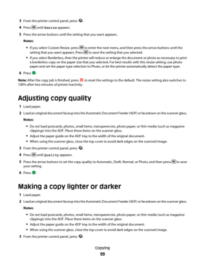 Page 993From the printer control panel, press .
4Press  until Resize appears.
5Press the arrow buttons until the setting that you want appears.
Notes:
If you select Custom Resize, press  to enter the next menu, and then press the arrow buttons until the
setting that you want appears. Press 
 to save the setting that you selected.
If you select Borderless, then the printer will reduce or enlarge the document or photo as necessary to print
a borderless copy on the paper size that you selected. For best results...