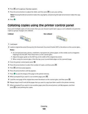 Page 1004Press  until Lighter/Darker appears.
5Press the arrow buttons to adjust the slider, and then press  to save your setting.
Note: Pressing the left arrow button makes the copy lighter, and pressing the right arrow button makes the copy
darker.
6Press .
Collating copies using the printer control panel
If you print multiple copies of a document, then you can choose to print each copy as a set (collated) or to print the
copies as groups of pages (not collated).
Collated Not collated
1Load paper.
2Load an...