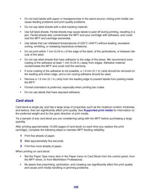 Page 105105
Do not load labels with paper or transparencies in the same source; mixing print media can 
cause feeding problems and print quality problems.
Do not use label sheets with a slick backing material.
Use full label sheets. Partial sheets may cause labels to peel off during printing, resulting in a 
jam. Partial sheets also contaminate the MFP and your cartridge with adhesive, and could 
void the MFP and cartridge warranties.
Use labels that can withstand temperatures of 230°C (446°F) without...