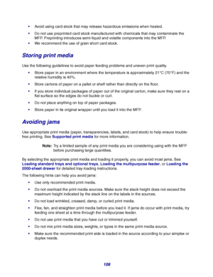 Page 106106
Avoid using card stock that may release hazardous emissions when heated.
Do not use preprinted card stock manufactured with chemicals that may contaminate the 
MFP. Preprinting introduces semi-liquid and volatile components into the MFP.
We recommend the use of grain short card stock.
Storing print media
Use the following guidelines to avoid paper feeding problems and uneven print quality.
Store paper in an environment where the temperature is approximately 21°C (70°F) and the 
relative humidity...