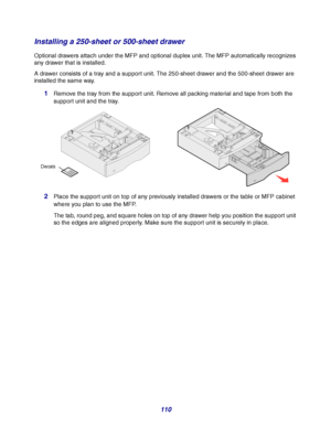 Page 110110
Installing a 250-sheet or 500-sheet drawer
Optional drawers attach under the MFP and optional duplex unit. The MFP automatically recognizes 
any drawer that is installed.
A drawer consists of a tray and a support unit. The 250-sheet drawer and the 500-sheet drawer are 
installed the same way.
1Remove the tray from the support unit. Remove all packing material and tape from both the 
support unit and the tray.
2Place the support unit on top of any previously installed drawers or the table or MFP...