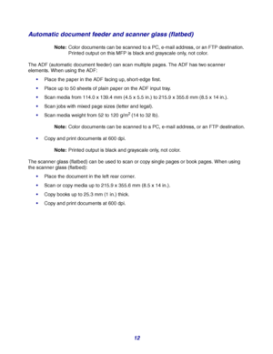 Page 1212
Automatic document feeder and scanner glass (flatbed)
Note:Color documents can be scanned to a PC, e-mail address, or an FTP destination. 
Printed output on this MFP is black and grayscale only, not color.
The ADF (automatic document feeder) can scan multiple pages. The ADF has two scanner 
elements. When using the ADF:
Place the paper in the ADF facing up, short-edge first.
Place up to 50 sheets of plain paper on the ADF input tray.
Scan media from 114.0 x 139.4 mm (4.5 x 5.5 in.) to 215.9 x 355.6...