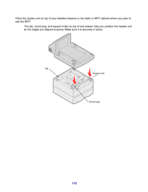 Page 112112
Place the duplex unit on top of any installed drawers or the table or MFP cabinet where you plan to 
use the MFP.
The tab, round peg, and square holes on top of any drawer help you position the duplex unit 
so the edges are aligned properly. Make sure it is securely in place.
Square hole
Round peg Ta b
Downloaded From ManualsPrinter.com Manuals 