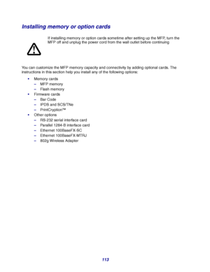 Page 113113
Installing memory or option cards
You can customize the MFP memory capacity and connectivity by adding optional cards. The 
instructions in this section help you install any of the following options:
Memory cards
–MFP memory
–Flash memory
Firmware cards
–Bar Code
–IPDS and SCS/TNe
–PrintCryption™
Other options
–RS-232 serial interface card
–Parallel 1284-B interface card
–Ethernet 100BaseFX-SC
–Ethernet 100BaseFX-MTRJ
–802g Wireless AdapterIf installing memory or option cards sometime after...