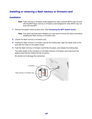 Page 120120
Installing or removing a flash memory or firmware card
Installation
Note:Flash memory or firmware cards designed for other Lexmark MFPs may not work 
with this MFP.Flash memory or firmware cards designed for other MFPs may not 
work with this MFP.
1Remove the system board access cover. (See Accessing the MFP system board.)
Note:If an option card has been installed, you may need to remove the option card before 
installing the flash memory or firmware card.
2Unpack the flash memory or firmware card....