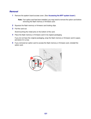 Page 121121
Removal
1Remove the system board access cover. (See Accessing the MFP system board.)
Note:If an option card has been installed, you may need to remove the option card before 
removing the flash memory or firmware card.
2Squeeze the flash memory or firmware card locking clips.
3Pull the card out.
Avoid touching the metal pins on the bottom of the card.
4Place the flash memory or firmware card in its original packaging.
If you do not have the original packaging, wrap the flash memory or firmware card...