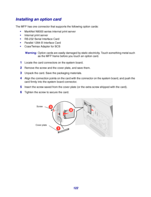 Page 122122
Installing an option card
The MFP has one connector that supports the following option cards:
MarkNet N8000 series internal print server
Internal print server
RS-232 Serial Interface Card
Parallel 1284-B Interface Card
Coax/Twinax Adapter for SCS
Warning:Option cards are easily damaged by static electricity. Touch something metal such 
as the MFP frame before you touch an option card.
1Locate the card connectors on the system board.
2Remove the screw and the cover plate, and save them.
3Unpack...