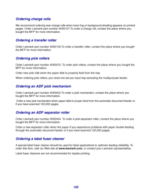 Page 130130
Ordering charge rolls
We recommend ordering new charge rolls when toner fog or background shading appears on printed 
pages. Order Lexmark part number 40X0127.To order a charge roll, contact the place where you 
bought the MFP for more information.
Ordering a transfer roller
Order Lexmark part number 40X0130.To order a transfer roller, contact the place where you bought 
the MFP for more information.
Ordering pick rollers
Order Lexmark part number 40X0070. To order pick rollers, contact the place...
