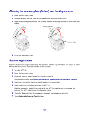 Page 132132
Cleaning the scanner glass (flatbed) and backing material
1Open the document cover.
2Dampen a clean, lint-free cloth or cotton swab with isopropyl alcohol (95%).
3Wipe the scanner glass (flatbed) and backing material by moving the cloth or swab from side 
to side.
4Close the document cover.
Scanner registration
Scanner Registration is a process to align the scan area with the paper location. Two pieces of either 
letter or A4 darkcolored paper are needed for this process.
1Turn the MFP off.
2Open the...