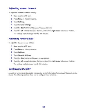 Page 136
136
Adjusting screen timeout
To adjust the Screen Timeout setting:
1Make sure the MFP is on.
2Press Menu on the control panel.
3Touch  Settings .
4Touch General Settings .
5Touch the down arrow  until Screen Timeout  appears.
6Touch the left arrow  to decrease the time, or touch the  right arrow to increase the time.
The settings available range from 15 –300 minutes.
Adjusting Power Saver
To adjust the Power Saver  setting:
1Make sure the MFP is on.
2Press Menu on the control panel.
3Touch  Settings ....