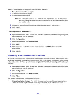 Page 141141
SNMPv3 authentication and encryption has three levels of support:
No authentication and no encryption
Authentication with no encryption
Authentication and encryption
Note:The selected level serves as a minimum level of protection. The MFP negotiates 
with the SNMPv3 requestor, and a higher level of protection may be agreed upon 
and used by both.
5Indicate the setting for each sub-item as required for the network environment.
6Click Submit.
Disabling SNMPv1 and SNMPv2
1Open a Web browser. In the...