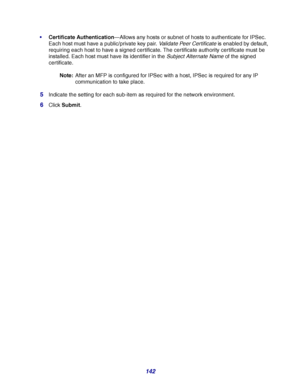 Page 142142
Certificate Authentication—Allows any hosts or subnet of hosts to authenticate for IPSec. 
Each host must have a public/private key pair. Validate Peer Certificate is enabled by default, 
requiring each host to have a signed certificate. The certificate authority certificate must be 
installed. Each host must have its identifier in the Subject Alternate Name of the signed 
cer tificate.
Note:After an MFP is configured for IPSec with a host, IPSec is required for any IP 
communication to take place....