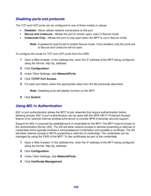 Page 143143
Disabling ports and protocols
The TCP and UDP ports can be configured to one of three modes or values:
Disabled—Never allows network connections to this port
Secure and Unsecure—Allows the port to remain open, even in Secure mode
Unsecured Only—Allows the port to only open when the MFP is not in Secure mode
Note:A password must be set to enable Secure mode. Once enabled, only the ports set 
to Secure and Unsecure will be open.
To configure the mode for TCP and UDP ports from the EWS:
1Open a Web...