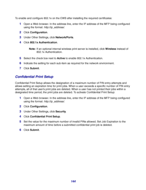 Page 144144
To enable and configure 802.1x on the EWS after installing the required certificates:
1Open a Web browser. In the address line, enter the IP address of the MFP being configured 
using the format: http://ip_address/.
2Click Configuration.
3Under Other Settings, click Network/Ports.
4Click 802.1x Authentication.
Note:If an optional internal wireless print server is installed, click Wireless instead of 
802.1x Authentication.
5Select the check box next to Active to enable 802.1x Authentication....