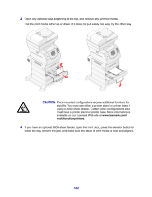 Page 152152 3
Open any optional trays beginning at the top, and remove any jammed media.
Pull the print media either up or down. If it does not pull easily one way, try the other way
4If you have an optional 2000-sheet feeder, open the front door, press the elevator button to 
lower the tray, remove the jam, and make sure the stack of print media is neat and aligned.CAUTION:Floor-mounted configurations require additional furniture for 
stability. You must use either a printer stand or printer base if 
using a...