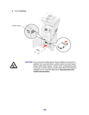 Page 153153 5
Touch Continue.
CAUTION:Floor-mounted configurations require additional furniture for 
stability. You must use either a printer stand or printer base if 
using a 2000-sheet drawer. Certain other configurations also 
must have a printer stand or printer base. More information is 
available on our Lexmark Web site at www.lexmark.com/
multifunctionprinters.
Elevator button
Downloaded From ManualsPrinter.com Manuals 