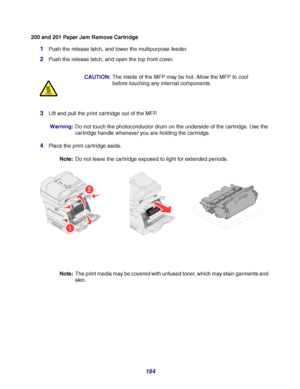 Page 154154
200 and 201 Paper Jam Remove Cartridge
1Push the release latch, and lower the multipurpose feeder.
2Push the release latch, and open the top front cover.
3Lift and pull the print cartridge out of the MFP.
Warning:Do not touch the photoconductor drum on the underside of the cartridge. Use the 
cartridge handle whenever you are holding the cartridge.
4Place the print cartridge aside.
Note:Do not leave the cartridge exposed to light for extended periods.
Note:The print media may be covered with unfused...