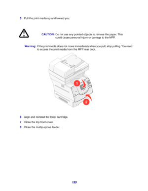 Page 155155 5
Pull the print media up and toward you.
Warning:If the print media does not move immediately when you pull, stop pulling. You need 
to access the print media from the MFP rear door. 
6Align and reinstall the toner cartridge.
7Close the top front cover.
8Close the multipurpose feeder.CAUTION:Do not use any pointed objects to remove the paper. This 
could cause personal injury or damage to the MFP.
1
2
Downloaded From ManualsPrinter.com Manuals 