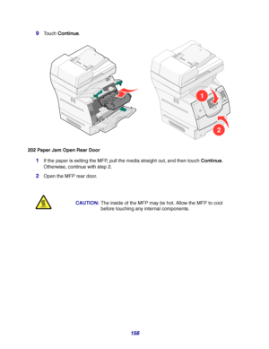 Page 156156 9
Touch Continue.
202 Paper Jam Open Rear Door
1If the paper is exiting the MFP, pull the media straight out, and then touch Continue. 
Otherwise, continue with step 2.
2Open the MFP rear door.
CAUTION:The inside of the MFP may be hot. Allow the MFP to cool 
before touching any internal components.
1
2
Downloaded From ManualsPrinter.com Manuals 