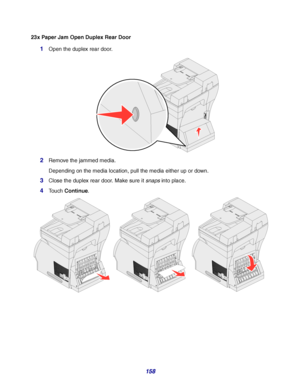 Page 158158
23x Paper Jam Open Duplex Rear Door
1Open the duplex rear door.
2Remove the jammed media.
Depending on the media location, pull the media either up or down.
3Close the duplex rear door. Make sure it snaps into place.
4Touch Continue.
Downloaded From ManualsPrinter.com Manuals 