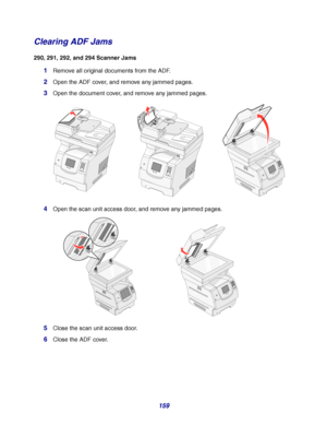 Page 159159
Clearing ADF Jams
290, 291, 292, and 294 Scanner Jams
1Remove all original documents from the ADF.
2Open the ADF cover, and remove any jammed pages.
3Open the document cover, and remove any jammed pages.
4Open the scan unit access door, and remove any jammed pages.
5Close the scan unit access door.
6Close the ADF cover.
1234567890#1234567890#
Downloaded From ManualsPrinter.com Manuals 