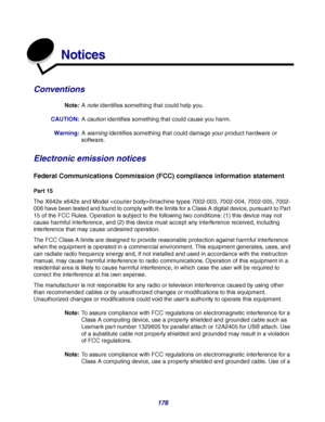 Page 176176
Notices
Conventions
Note:A note identifies something that could help you.
CAUTION:A caution identifies something that could cause you harm.
Warning:A warning identifies something that could damage your product hardware or 
software.
Electronic emission notices
Federal Communications Commission (FCC) compliance information statement
Part 15
The X642e x642e and Model IImachine types 7002-003, 7002-004, 7002-005, 7002-
006 have been tested and found to comply with the limits for a Class A digital...