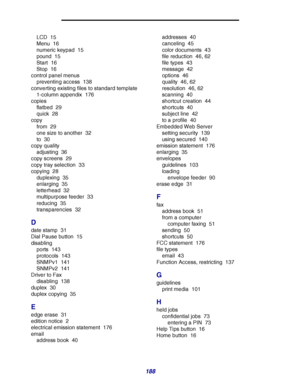 Page 188188
LCD 15
Menu 16
numeric keypad 15
pound 15
Start 16
Stop 16
control panel menus
preventing access 138
converting existing files to standard template
1-column appendix 176
copies
flatbed 29
quick 28
copy
from 29
one size to another 32
to 30
copy quality
adjusting 36
copy screens 29
copy tray selection 33
copying 28
duplexing 35
enlarging 35
letterhead 32
multipurpose feeder 33
reducing 35
transparencies 32
D
date stamp 31
Dial Pause button 15
disabling
ports 143
protocols 143
SNMPv1 141
SNMPv2 141...