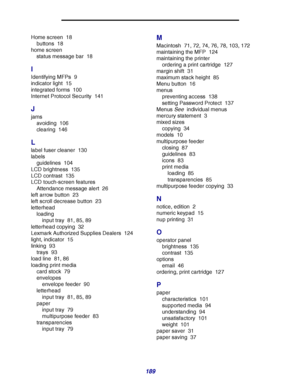 Page 189189
Home screen 18
buttons 18
home screen
status message bar 18
I
Identifying MFPs 9
indicator light 15
integrated forms 100
Internet Protocol Security 141
J
jams
avoiding 106
clearing 146
L
label fuser cleaner 130
labels
guidelines 104
LCD brightness 135
LCD contrast 135
LCD touch-screen features
Attendance message alert 26
left arrow button 23
left scroll decrease button 23
letterhead
loading
input tray 81, 85, 89
letterhead copying 32
Lexmark Authorized Supplies Dealers 124
light, indicator 15
linking...