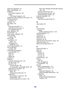 Page 190190
paper tray adjustment 79
paper unacceptable 101
password
Print Faxes Password 138
setting
Print Faxes Password 138
Password Protect, setting for the menus 137
photoconductor kit
recycling 131
pick pad 130
pick rollers 130
PIN
entering at the MFP 75
entering from the driver 73
for confidential jobs 73
ports, disabling 143
Pound button 15
Power Saver, adjusting 136
print cartridge
ordering 126
print media
guidelines 101
paper 101
transparencies
guidelines 103
Print media guidelines 101
print media...