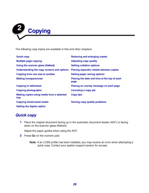 Page 2828
2
Copying
The following copy topics are available in this and other chapters.
Quick copy
1Place the original document facing up in the automatic document feeder (ADF) or facing 
down on the scanner glass (flatbed).
Adjust the paper guides when using the ADF.
2Press Go on the numeric pad.
Note:If an LDSS profile has been installed, you may receive an error when attempting a 
quick copy. Contact your system support person for access.
Quick copy Reducing and enlarging copies
Multiple page copying...