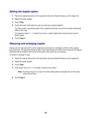 Page 3535
Setting the duplex option
1Place the original document in the automatic document feeder facing up, short-edge first.
2Adjust the paper guides.
3Touch Copy.
4Touch the button that looks the way you want your copies duplexed.
The first number represents sides of the original documents; the second number represents 
sides of the copy.
For example, select 1 --> 2-sided if you have 1-sided original documents and you want 2-
sided copies.
5Touch Copy It.
Reducing and enlarging copies
Copies can be reduced...