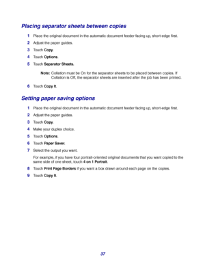 Page 3737
Placing separator sheets between copies
1Place the original document in the automatic document feeder facing up, short-edge first.
2Adjust the paper guides.
3Touch Copy.
4Touch Options.
5Touch Separator Sheets.
Note:Collation must be On for the separator sheets to be placed between copies. If 
Collation is Off, the separator sheets are inserted after the job has been printed.
6Touch Copy It.
Setting paper saving options
1Place the original document in the automatic document feeder facing up,...