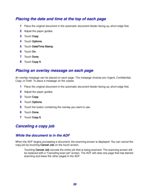 Page 3838
Placing the date and time at the top of each page
1Place the original document in the automatic document feeder facing up, short-edge first.
2Adjust the paper guides.
3Touch Copy.
4Touch Options.
5Touch Date/Time Stamp.
6Touch On.
7Touch Done.
8Touch Copy It.
Placing an overlay message on each page
An overlay message can be placed on each page. The message choices are Urgent, Confidential, 
Copy, or Draft. To place a message on the copies:
1Place the original document in the automatic document feeder...