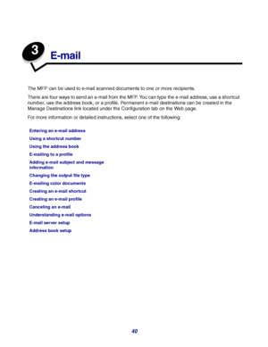 Page 4040
3
E-mail
The MFP can be used to e-mail scanned documents to one or more recipients.
There are four ways to send an e-mail from the MFP. You can type the e-mail address, use a shortcut 
number, use the address book, or a profile. Permanent e-mail destinations can be created in the 
Manage Destinations link located under the Configuration tab on the Web page. 
For more information or detailed instructions, select one of the following:
Entering an e-mail address
Using a shortcut number
Using the address...