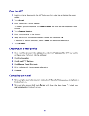 Page 4545
From the MFP
1Load the original document in the ADF facing up, short-edge first, and adjust the paper 
guides.
2Touch E-mail.
3Enter the recipients e-mail address.
To create a group of recipients, touch Next number, and enter the next recipient’s e-mail 
address.
4Touch Save as Shortcut.
5Enter a unique name for the shortcut.
6Verify the shortcut name and number are correct, and then touch OK.
If the name or number is incorrect, touch Cancel, and reenter the information.
7Touch E-mail It.
Creating an...