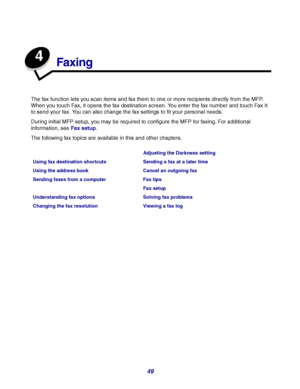 Page 4949
4
Faxing
The fax function lets you scan items and fax them to one or more recipients directly from the MFP. 
When you touch Fax, it opens the fax destination screen. You enter the fax number and touch Fax It 
to send your fax. You can also change the fax settings to fit your personal needs.
During initial MFP setup, you may be required to configure the MFP for faxing. For additional 
information, see Fax setup.
The following fax topics are available in this and other chapters.
Adjusting the Darkness...