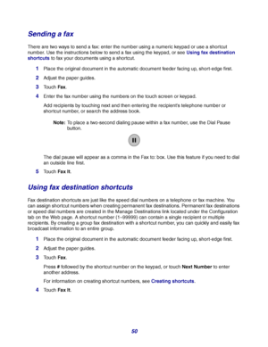 Page 5050
Sending a fax
There are two ways to send a fax: enter the number using a numeric keypad or use a shortcut 
number. Use the instructions below to send a fax using the keypad, or see Using fax destination 
shortcuts to fax your documents using a shortcut.
1Place the original document in the automatic document feeder facing up, short-edge first.
2Adjust the paper guides.
3Touch Fax.
4Enter the fax number using the numbers on the touch screen or keypad.
Add recipients by touching next and then entering...