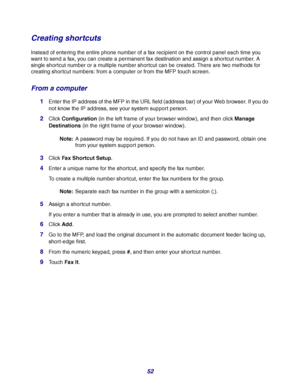 Page 5252
Creating shortcuts
Instead of entering the entire phone number of a fax recipient on the control panel each time you 
want to send a fax, you can create a permanent fax destination and assign a shortcut number. A 
single shortcut number or a multiple number shortcut can be created. There are two methods for 
creating shortcut numbers: from a computer or from the MFP touch screen.
From a computer
1Enter the IP address of the MFP in the URL field (address bar) of your Web browser. If you do 
not know...