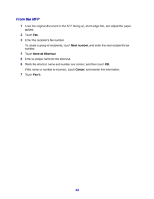 Page 5353
From the MFP
1Load the original document in the ADF facing up, short-edge first, and adjust the paper 
guides.
2Touch Fax.
3Enter the recipients fax number.
To create a group of recipients, touch Next number, and enter the next recipient’s fax 
number.
4Touch Save as Shortcut.
5Enter a unique name for the shortcut.
6Verify the shortcut name and number are correct, and then touch OK.
If the name or number is incorrect, touch Cancel, and reenter the information.
7Touch Fax It.
Downloaded From...